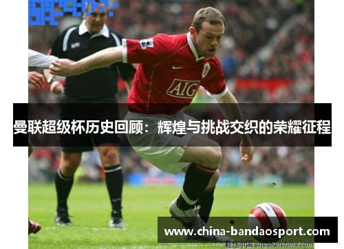 曼联超级杯历史回顾：辉煌与挑战交织的荣耀征程
