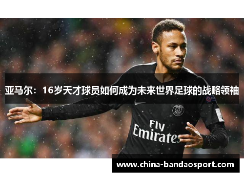 亚马尔:16岁天才球员如何成为未来世界足球的战略领袖 亚马尔:16岁天才球员如何成为未来世界足球的战略领袖