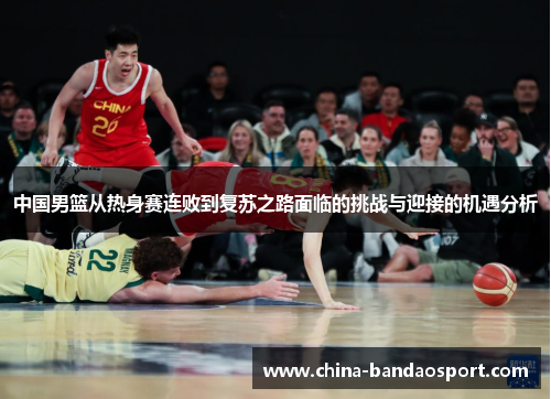 中国男篮从热身赛连败到复苏之路面临的挑战与迎接的机遇分析 中国男篮从热身赛连败到复苏之路面临的挑战与迎接的机遇分析