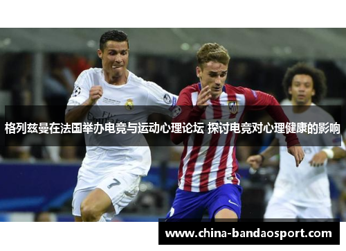 格列兹曼在法国举办电竞与运动心理论坛 探讨电竞对心理健康的影响