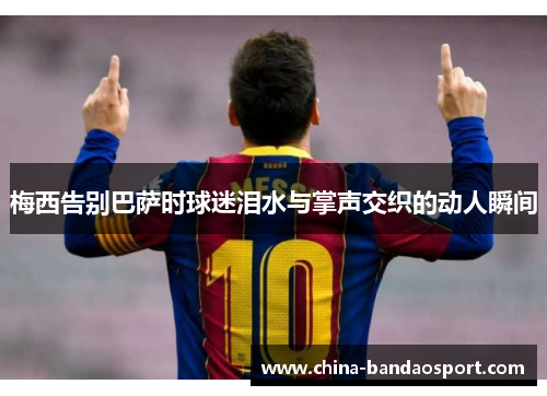 梅西告别巴萨时球迷泪水与掌声交织的动人瞬间