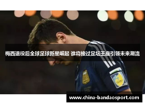 梅西退役后全球足球新星崛起 谁将接过足坛王座引领未来潮流
