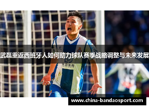 武磊重返西班牙人如何助力球队赛季战略调整与未来发展