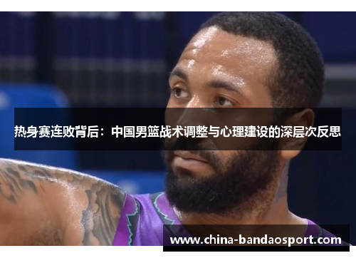 热身赛连败背后：中国男篮战术调整与心理建设的深层次反思