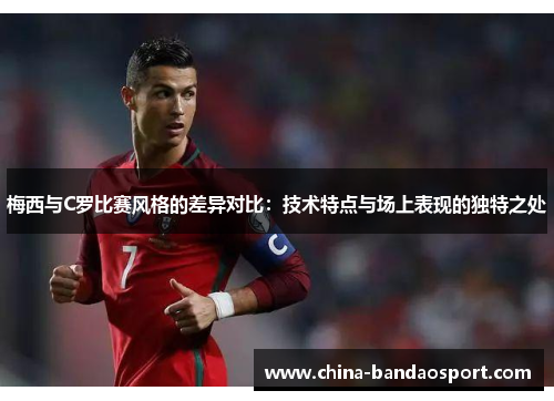 梅西与C罗比赛风格的差异对比：技术特点与场上表现的独特之处