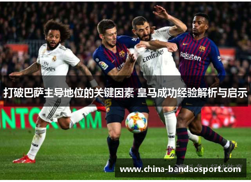 打破巴萨主导地位的关键因素 皇马成功经验解析与启示