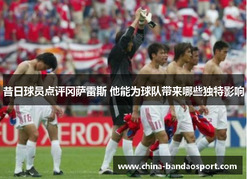 昔日球员点评冈萨雷斯 他能为球队带来哪些独特影响