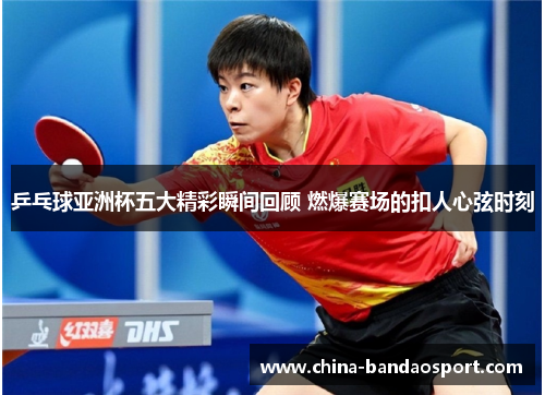乒乓球亚洲杯五大精彩瞬间回顾 燃爆赛场的扣人心弦时刻