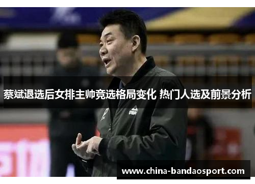 蔡斌退选后女排主帅竞选格局变化 热门人选及前景分析