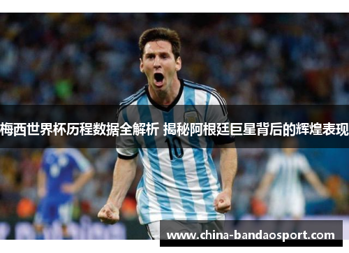 梅西世界杯历程数据全解析 揭秘阿根廷巨星背后的辉煌表现