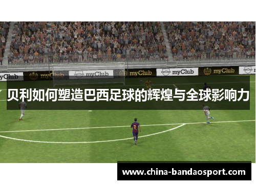 贝利如何塑造巴西足球的辉煌与全球影响力