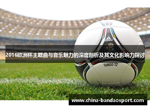 2016欧洲杯主题曲与音乐魅力的深度剖析及其文化影响力探讨