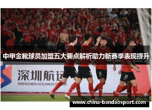 中甲金靴球员加盟五大要点解析助力新赛季表现提升