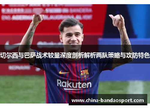 切尔西与巴萨战术较量深度剖析解析两队策略与攻防特色