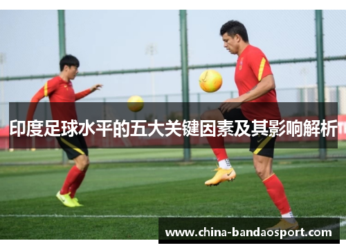 印度足球水平的五大关键因素及其影响解析