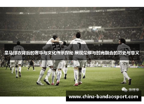 皇马球衣背后的奢华与文化传承探秘 展现荣耀与时尚融合的历史与意义