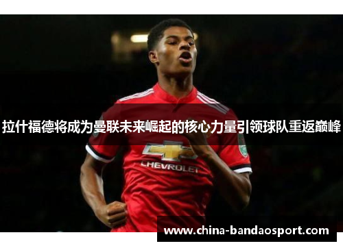 拉什福德将成为曼联未来崛起的核心力量引领球队重返巅峰