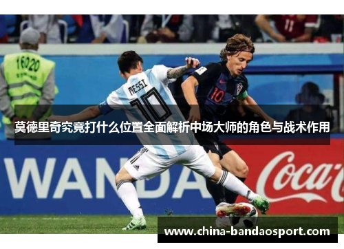 莫德里奇究竟打什么位置全面解析中场大师的角色与战术作用