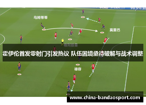 霍伊伦首发零射门引发热议 队伍困境亟待破解与战术调整