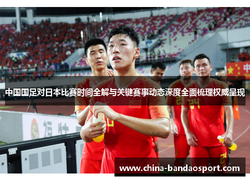 中国国足对日本比赛时间全解与关键赛事动态深度全面梳理权威呈现