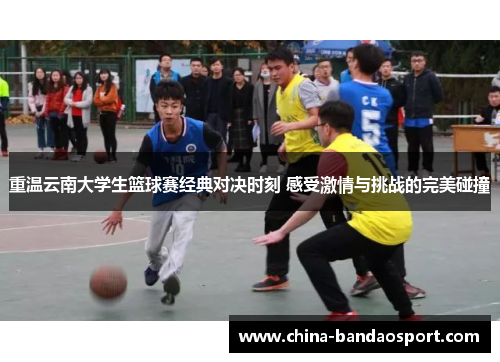 重温云南大学生篮球赛经典对决时刻 感受激情与挑战的完美碰撞