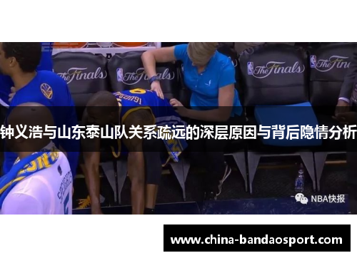 钟义浩与山东泰山队关系疏远的深层原因与背后隐情分析 钟义浩与山东泰山队关系疏远的深层原因与背后隐情分析