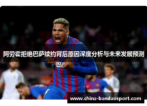 阿劳霍拒绝巴萨续约背后原因深度分析与未来发展预测